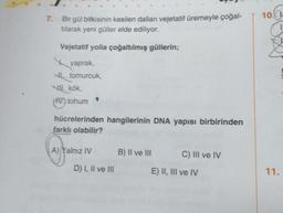 7. Bir gül bitkisinin kesilen dalları vejetatif üremeyle çoğal-
tılarak yeni güller elde ediliyor.
Vejetatif yolla çoğaltılmış güllerin;
yaprak,
tomurcuk,
VIII. kök,
IV.) tohum
$
hücrelerinden hangilerinin DNA yapısı birbirinden
farklı olabilir?
(f
A) Yalnız IV
D) I, II ve III
B) II ve III
C) III ve IV
E) II, III ve IV
10.
11.