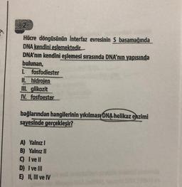 Hücre döngüsünün Interfaz evresinin S basamağında
DNA kendini eslemektedir.
DNA'nın kendini eşlemesi sırasında DNA'nın yapısında
bulunan,
1. fosfodiester
II. hidrojen
III. glikozit
IV. fosfoester
bağlarından hangilerinin yıkılması DNA helikaz enzimi
sayesinde gerçekleşir?
A) Yalnız I
B) Yalnız II
9 Ivell
D) I ve Ill
E) II, III ve IV