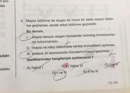 pro-
Eiler.
ıdaki-
etafaz
8. Mayoz bölünme ile oluşan bir hücre bir daha mayoz bölün-
me geçiremez, ancak mitoz bölünme geçirebilir.
Bu durum,
1. hayoz sonucu oluşan hücrelerde homolog kromozomla-
rin bulunmaması,
II mayoz ve mitoz bölünmede kardeş kromatitlerin ayrılması,
III. sadece 2n kromozomlu hücrelerin mayoz geçirmesi
özelliklerinden hangileriyle açıklanabilir?
A) Yalnız I
DI ve
B) Yalnız III
E) II ve III
C) Lve 11
7.C 8.D