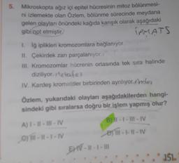 5. Mikroskopta ağız içi epitel hücresinin mitoz bölünmesi-
ni izlemekte olan Özlem, bölünme sürecinde meydana
gelen olayları önündeki kağıda karışık olarak aşağıdaki
gibi not etmiştir
IPMATS
1. İğ iplikleri kromozomlara bağlanıyor.
II. Çekirdek zarı parçalanıyor.
III. Kromozomlar hücrenin ortasında tek sıra halinde
diziliyor. Metafaz
IV. Kardeş kromatitler birbirinden ayrılıyor. Ander
Özlem, yukarıdaki olayları aşağıdakilerden hangi-
sindeki gibi sıralarsa doğru bir işlem yapmış olur?
A)1-11-111-IV
01-11-1-IV
B) 11-1-III-IV
1-1-11-IV
EMV-11-1-111
.* 151.