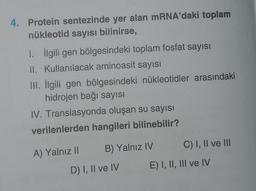 4. Protein sentezinde yer alan mRNA'daki toplam
nükleotid sayısı bilinirse,
1. İlgili gen bölgesindeki toplam fosfat sayısı
II. Kullanılacak aminoasit sayısı
III. İlgili gen bölgesindeki nükleotidler arasındaki
hidrojen bağı sayısı
IV. Translasyonda oluşan su sayısı
verilenlerden hangileri bilinebilir?
A) Yalnız II B) Yalnız IV
D) I, II ve IV
C) I, II ve III
E) I, II, III ve IV