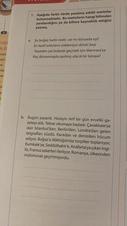 VRA
BLO
miyet
dolu
esi
rkç
wati
On
ar
E
1. Aşağıda farklı türde yazılmış edebi metinler
bulunmaktadır. Bu metinlerin hangi bilimden
yaralandığını ya da bilime kaynaklık ettiğini
yazınız.
a. Şu boğaz harbi nedir, var mı dünyada eşi?
En kesif orduların yükleniyor dördü beşi
Tepeden yol bularak geçmek için Marmara'ya
Kaç donanmayla sarılmış ufacık bir karaya?
b. Bugün pazardı. Hüseyin Arif bir gün evvelki ga-
zeteyi aldı. Tekrar okumaya başladı. Çanakkale'ye
dair İstanbul'dan, Berlin'den, Londra'dan gelen
telgrafları süzdü. Karadan ve denizden hücum
ediyor, Boğaz'a döktüğümüz torpiller toplanıyor;
Kumkale'ye, Seddülbahir'e, Anafarta'ya çıkan İngi-
liz, Fransız askerleri ilerliyor. Romanya, ülkesinden
mühimmat geçirtmiyordu.