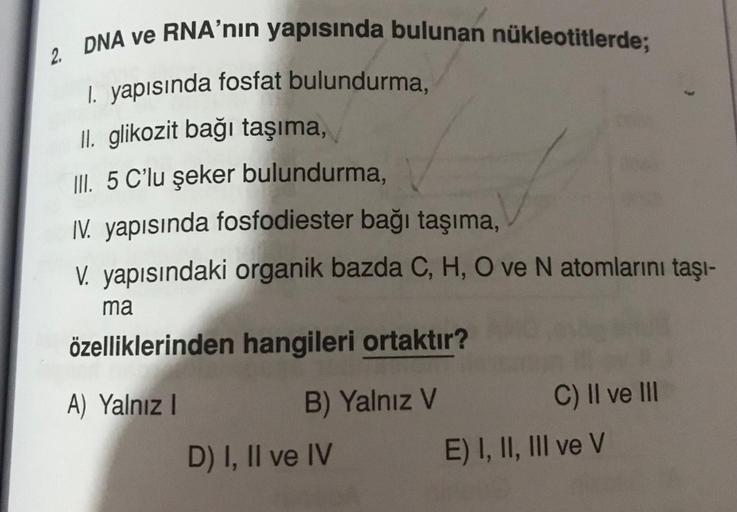 2. DNA ve RNA'nın yapısında bulunan nükleotitlerde;
1. yapısında fosfat bulundurma,
II. glikozit bağı taşıma,
III. 5 C'lu şeker bulundurma,
IV. yapısında fosfodiester bağı taşıma,
V. yapısındaki organik bazda C, H, O ve N atomlarını taşı-
ma
özelliklerinde