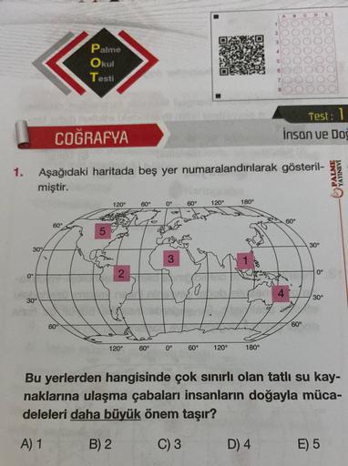 1.
30%
0°
30°
COĞRAFYA
Palme
Okul
Testi
60°
60°
Aşağıdaki haritada beş yer numaralandırılarak gösteril-
miştir.
120°
2
120°
60°
60°
0°
S
3
0°
60°
60°
120°
120°
180°
180°
2
5
D) 4
B
Test: 1
insan ve Doğ
60°
60°
30°
0°
30°
Bu yerlerden hangisinde çok sınırlı