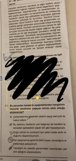 37
layınız.
14
Imposter sendromu; kanıtlara ve diğer kişilerin aksini
belirtmesine rağmen kişilerin kendi başarılarını içsel-
leştirememesi, başanılanından ve becerilerinden sü-
ve kariyerlerinin bir noktasında
rekli şüphe duymalan edilmekten korkmaları şeklinde
olarak ifşa
"sahtekan psikolojik bir durumdur. Stanford Univer-
tanımlanan
sitesinden Carol Dweck'in farklı yaş gruplarından ço-
sites
cuklarla yaptığı çalışmalar sonucunda ortaya koyduğu
imposter sendromunun kariyer ile ilgili
zihniyet teorisi,
konusunda faydalı bilgiler sağlıyor. Bu çalış-
sonuçları konusu
malarda zor bir işle karşılaşan çocukların verdiği tep-
kiler inceleniyor. Zorluklarla karşılaşmaktan kaçınan,
başarısız olduklarında pes eden ve yeteneklerinin de-
ğiştirilemez olduğuna inanan çocuklar "sabit anlayışlı"
olarak nitelendiriliyor. Zorluklardan kaçmayıp üzerle-
rine giden, çaba gösteren ve gelişim sağlayabilecek-
lerine inanan çocuklar ise "gelişim anlayışlı" olarak
nitelendiriliyor.
nposter dromu ile ilgili
r?
ri ta-
ktığı
onusunda
Tay
WM
kla
da bu
as
duğ
um
un
gina y
ye
eyece
E) ord Ünive den weck'in çalı
ar sonucunda ayak uiduğuna
37. Bu parçad
zan
3. Bu parçadan hareketle aşağıdakilerden hangisinin
impostel sendromu yaşayan birinin sözü olduğu
söylenemez?
A) Çalışmalarıma gösterilen abartılı saygı beni çok ra-
hatsız ediyor."
BY Bu tablomu dostlarım çok beğense de kendimi is-
temeden sahtekârlık yapan biri gibi hissediyorum.
Çoğu zaman bu pozisyon için yeteri kadar akıllı ol-
duğumu düşünmüyorum.
D) Her çalışmamla aptal bir bilim insanı olmadığımı is-
patlamaya çalışıyorum.
Yazdığım bu eserde çevremdeki insanlardan yar-
dım aldığımı söylemeliyim.
Diner sayfaya geçiniz