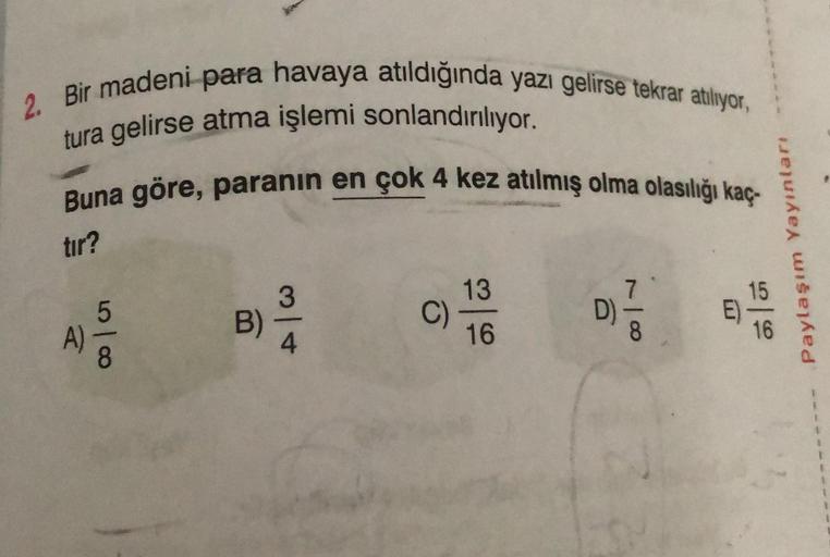 2. Bir madeni para havaya atıldığında yazı gelirse tekrar atılıyor,
tura gelirse atma işlemi sonlandırılıyor.
Buna göre, paranın en çok 4 kez atılmış olma olasılığı kaç
tır?
A)
50100
B)
3
4
C)
13
16
D)
8
m
666
Paylaşım Yayınları