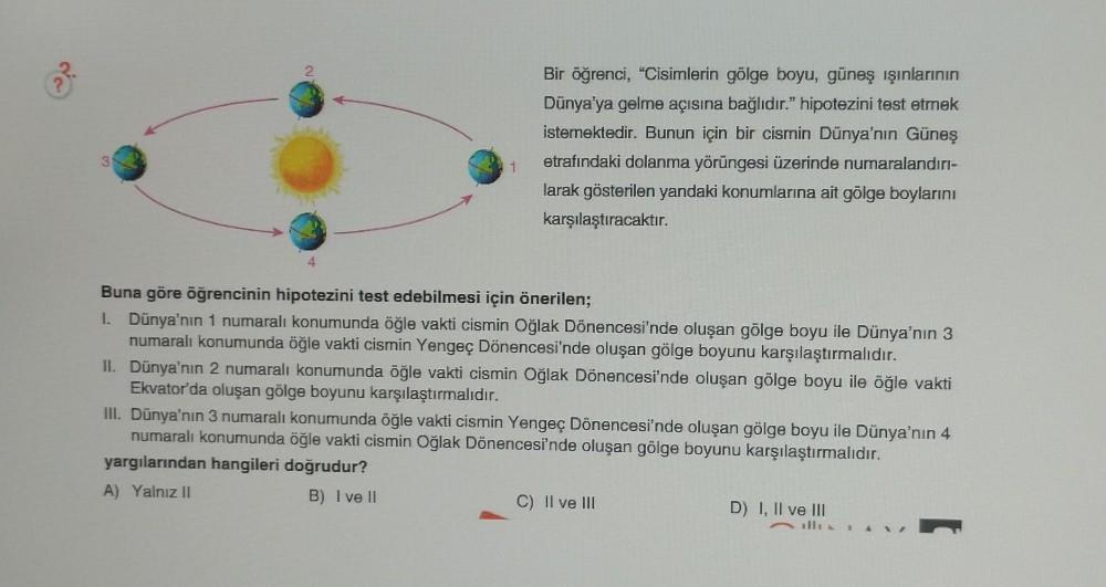 1
Bir öğrenci, "Cisimlerin gölge boyu, güneş ışınlarının
Dünya'ya gelme açısına bağlıdır." hipotezini test etmek
istemektedir. Bunun için bir cismin Dünya'nın Güneş
etrafındaki dolanma yörüngesi üzerinde numaralandırı-
larak gösterilen yandaki konumlarına