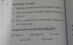 5. Fizik bilimi ile ilgili;
1.
Madde ve enerji arasındaki ilişkiyi inceler.
II. Fizik alanındaki bilimsel bilgiler zamanla de-
ğişmez.
III. Fizik, modelleme ve matematik yoluyla ken.
dini ifade eder.
yargılarından hangilerine doğrudur?
A) Yalnız I
B) Yalnız II
D) I ve III
C) I ve II
E) II ve III
9. B