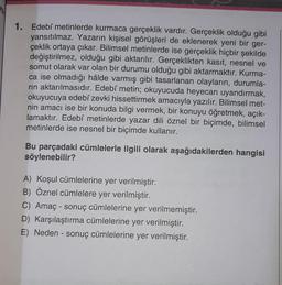 1. Edebî metinlerde kurmaca gerçeklik vardır. Gerçeklik olduğu gibi
yansıtılmaz. Yazarın kişisel görüşleri de eklenerek yeni bir ger-
çeklik ortaya çıkar. Bilimsel metinlerde ise gerçeklik hiçbir şekilde
değiştirilmez, olduğu gibi aktarılır. Gerçeklikten kasıt, nesnel ve
somut olarak var olan bir durumu olduğu gibi aktarmaktır. Kurma-
ca ise olmadığı hâlde varmış gibi tasarlanan olayların, durumla-
rin aktarılmasıdır. Edebî metin; okuyucuda heyecan uyandırmak,
okuyucuya edebî zevki hissettirmek amacıyla yazılır. Bilimsel met-
nin amacı ise bir konuda bilgi vermek, bir konuyu öğretmek, açık-
lamaktır. Edebî metinlerde yazar dili öznel bir biçimde, bilimsel
metinlerde ise nesnel bir biçimde kullanır.
Bu parçadaki cümlelerle ilgili olarak aşağıdakilerden hangisi
söylenebilir?
A) Koşul cümlelerine yer verilmiştir.
B) Öznel cümlelere yer verilmiştir.
C) Amaç sonuç cümlelerine yer verilmemiştir.
D) Karşılaştırma cümlelerine yer verilmiştir.
E) Neden - sonuç cümlelerine yer verilmiştir.