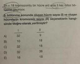 2n = 18 kromozomlu bir hücre ard arda 5 kez mitoz bö-
lünme geçiriyor.
5. bölünme sonunda oluşan hücre sayısı (1) ve oluşan
hücrelerin kromozom sayısı (II) seçeneklerin hangi-
sinde doğru olarak verilmiştir?
A)
B)
C)
D)
E)
1
32
10
32
32
16
||
9
18
18
36
18