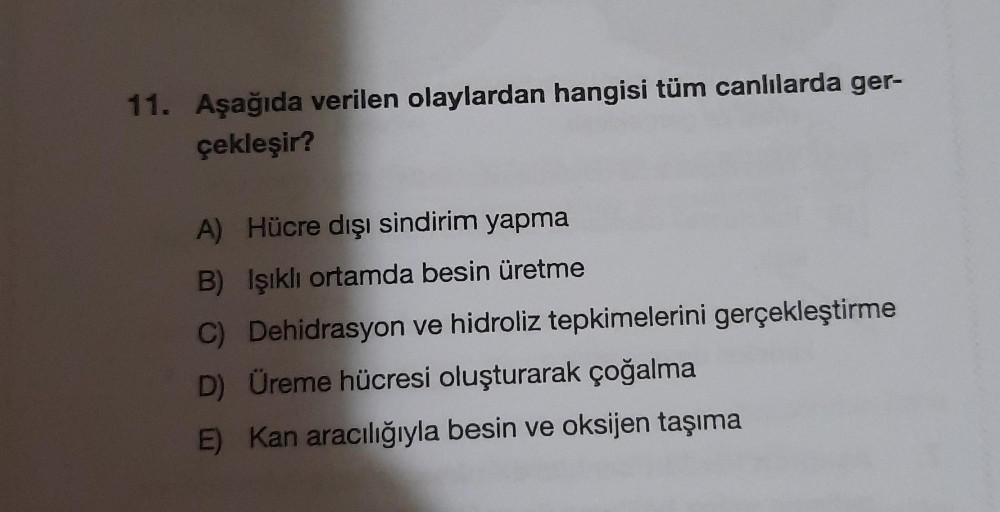 11. Aşağıda verilen olaylardan hangisi tüm canlılarda ger-
çekleşir?
A) Hücre dışı sindirim yapma
B) Işıklı ortamda besin üretme
C) Dehidrasyon ve hidroliz tepkimelerini gerçekleştirme
D) Üreme hücresi oluşturarak çoğalma
E) Kan aracılığıyla besin ve oksij