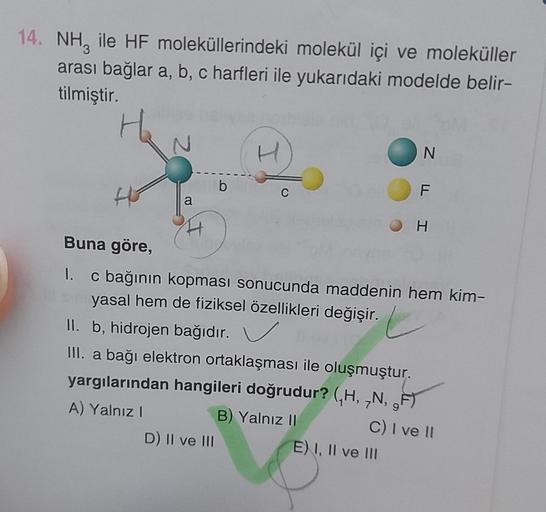 14. NH, ile HF moleküllerindeki molekül içi ve moleküller
arası bağlar a, b, c harfleri ile yukarıdaki modelde belir-
tilmiştir.
H
2
a
b
H
D) II ve III
C
N
F
Buna göre,
1. c bağının kopması sonucunda maddenin hem kim-
yasal hem de fiziksel özellikleri deği