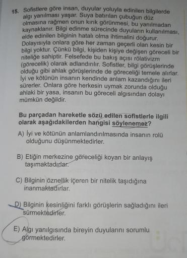15. Sofistlere göre insan, duyular yoluyla edinilen bilgilerde
algı yanılması yaşar. Suya batırılan çubuğun düz
olmasına rağmen onun kırık görünmesi, bu yanılmadan
kaynaklanır. Bilgi edinme sürecinde duyuların kullanılması,
elde edinilen bilginin hatalı ol