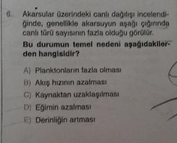 6. Akarsular üzerindeki canlı dağılışı incelendi-
ğinde, genellikle akarsuyun aşağı çığırında
canlı türü sayısının fazla olduğu görülür.
Bu durumun temel nedeni aşağıdakiler-
den hangisidir?
A) Planktonların fazla olması
B) Akış hızının azalması
C) Kaynaktan uzaklaşılması
D) Eğimin azalması
) Derinliğin artması