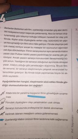 4
5. Barbarları Beklerken adlı film, uyarlandığı romandan güç alan derin-
likli hikâyesine karşın başarıyla çekilememiş. Akıcı bir tempo oluş-
turamadığı gibi izleyiciyi koltuğa kilitleyen hareketli bir olay yok
filmde. Kişiler arası diyaloglarla verilen olay, bütünlüklü bir yapı-
ya kavuşmadığı için filmi sıkıcı hâle getiriyor. Filmde izleyiciye pek
çok mesaj veriliyor ancak bu mesajlar bir oyuncunun ağzından
pat diye dökülebiliyor. Filmin senaryosunun aynı zamanda kitabın
yazarı olan Pulitzer ödüllü yazara yazdırılması bir avantaj gibi gö-
rünüyor. Ancak yazarın senaryo konusundaki deneyimsizliği bü-
yük sorun. Yazdığının bir senaryo olduğunun ayrımında olmayan
yazar, kitabını olduğu gibi yansıtacağını düşünmüş. Birçok film-
de senarist, bir senaryo eleştirmeniyle çalışarak senaryodaki tu-
tarsızlıkları gideriyor. Bu filmde böyle yapılmaması büyük bir ek-
siklik sayılabilir.
Aşağıdakilerden hangisi, eleştirmenin sözü edilen filmde gör-
düğü olumsuzluklardan biri değildir?
Kitabı bire bir yansıtma kaygısının filmin görselliğiyle uyuşma-
ması
B Filmdeki diyalogların olayı yansıtmaktan uzak olması
Senaryo konusunda profesyonel bir destek alınmaması
Verilmek istenen mesajların ustaca gizlenememesi
E) Uyarlandığı kitabın ününün filmin tanıtımına katkı sağlamama-
SI
Prf Yayınları
7.