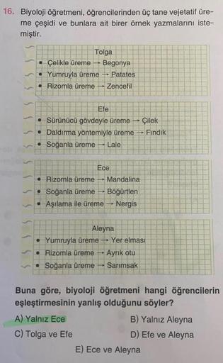 16. Biyoloji öğretmeni, öğrencilerinden üç tane vejetatif üre-
me çeşidi ve bunlara ait birer örnek yazmalarını iste-
miştir.
Tolga
Çelikle üreme Begonya
Yumruyla üreme → Patates
Rizomla üreme Zencefil
Efe
Sürünücü gövdeyle üreme Çilek
• Daldırma yöntemiyl