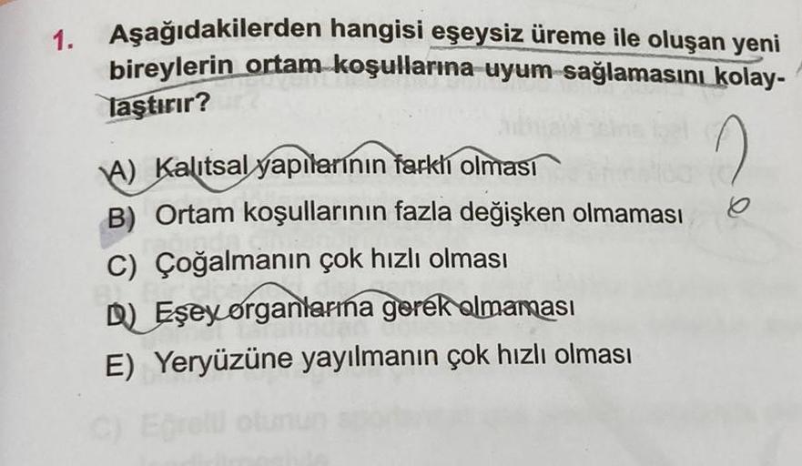 1. Aşağıdakilerden hangisi eşeysiz üreme ile oluşan yeni
bireylerin ortam koşullarına uyum sağlamasını kolay-
laştırır?
2
A) Kalıtsal yapılarının farklı olması
B) Ortam koşullarının fazla değişken olmaması
C) Çoğalmanın çok hızlı olması
D) Eşey organlarına