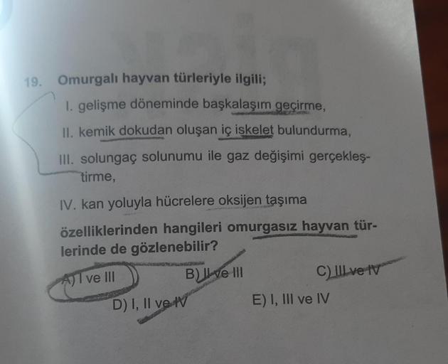 19. Omurgalı hayvan türleriyle ilgili;
1. gelişme döneminde başkalaşım geçirme,
II. kemik dokudan oluşan iç iskelet bulundurma,
III. solungaç solunumu ile gaz değişimi gerçekleş-
tirme,
IV. kan yoluyla hücrelere oksijen taşıma
özelliklerinden hangileri omu