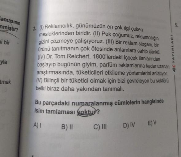 amasının
nmiştir?
ni bir
yla
tmak
2. (1) Reklamcılık, günümüzün en çok ilgi çeken
mesleklerinden biridir. (II) Pek çoğumuz, reklamcılığın
gizini çözmeye çalışıyoruz. (III) Bir reklam sloganı, bir
ürünü tanıtmanın çok ötesinde anlamlara sahip çünkü.
(IV) Dr