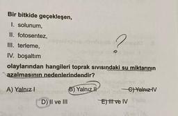 Bir bitkide geçekleşen,
I. solunum,
II. fotosentez,
III. terleme,
IV. boşaltım
olaylarından hangileri toprak sıvısındaki su miktarının
azalmasının nedenlerindendir?
A) Yalnız I
negablegrup abrelsingbone
2
D) II ve III
YOU
(B) Yalnız II
nationdenys VI
C) Yalnız IV
good
E) tit ve IV Slo
VLOV