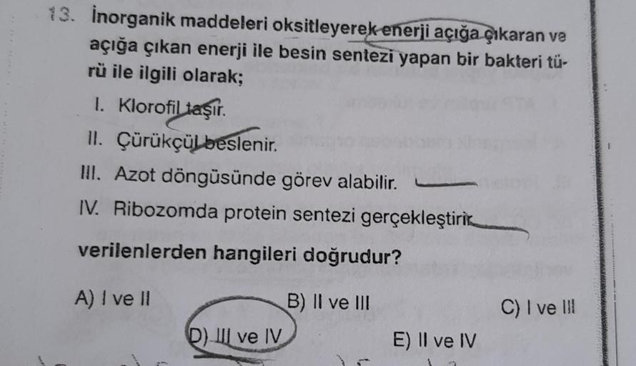 13. İnorganik maddeleri oksitleyerek enerji açığa çıkaran ve
açığa çıkan enerji ile besin sentezi yapan bir bakteri tü-
rü ile ilgili olarak;
1. Klorofil taşır.
II.
III. Azot döngüsünde görev alabilir.
IV. Ribozomda protein sentezi gerçekleştiri
verilenler