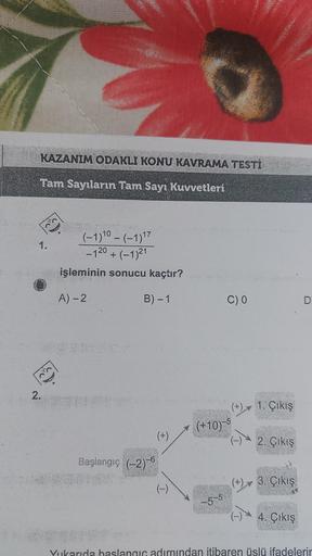 KAZANIM ODAKLI KONU KAVRAMA TESTİ
Tam Sayıların Tam Sayı Kuvvetleri
1.
2.
Bo'y
(-1) 10 – (-1) 17
-120+ (-1)21
(−1)²1
işleminin sonucu kaçtır?
A) - 2
B) - 1
Başlangıç (-2)-6
(+)
(-)
(+10)
-5-5
C) 0
1. Çıkış
2. Çıkış
(+) 3. Çıkış
4. Çıkış
Yukarıda başlangıç