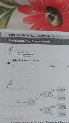 KAZANIM ODAKLI KONU KAVRAMA TESTİ
Tam Sayıların Tam Sayı Kuvvetleri
1.
2.
Bo'y
(-1) 10 – (-1) 17
-120+ (-1)21
(−1)²1
işleminin sonucu kaçtır?
A) - 2
B) - 1
Başlangıç (-2)-6
(+)
(-)
(+10)
-5-5
C) 0
1. Çıkış
2. Çıkış
(+) 3. Çıkış
4. Çıkış
Yukarıda başlangıç 