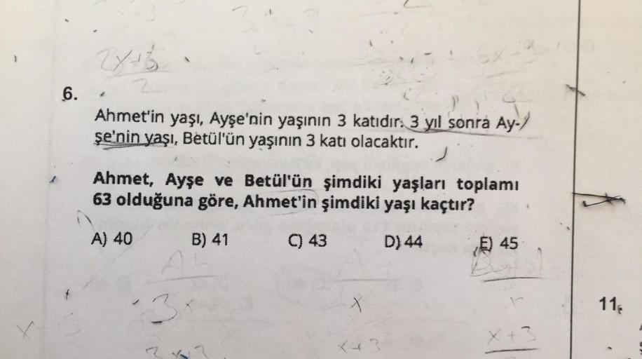 6.
2x+6
Ahmet'in yaşı, Ayşe'nin yaşının 3 katıdır. 3 yıl sonra Ay-/
şe'nin yaşı, Betül'ün yaşının 3 katı olacaktır.
Ahmet, Ayşe ve Betül'ün şimdiki yaşları toplamı
63 olduğuna göre, Ahmet'in şimdiki yaşı kaçtır?
A) 40
B) 41
C) 43
D) 44
3
X43
E) 45
X+3
11,