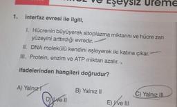 1. İnterfaz evresi ile ilgili,
1. Hücrenin büyüyerek sitoplazma miktarını ve hücre zarı
yüzeyini arttırdığı evredir.
II. DNA molekülü kendini eşleyerek iki katına çıkar."
III. Protein, enzim ve ATP miktarı azalır.
ifadelerinden hangileri doğrudur?
A) Yalnız 1
De ll
eysiz Ureme
B) Yalnız II
E) ve III
C) Yalnız IIL