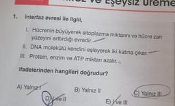 1. İnterfaz evresi ile ilgili,
1. Hücrenin büyüyerek sitoplazma miktarını ve hücre zarı
yüzeyini arttırdığı evredir.
II. DNA molekülü kendini eşleyerek iki katına çıkar."
III. Protein, enzim ve ATP miktarı azalır.
ifadelerinden hangileri doğrudur?
A) Yalnız 1
De ll
eysiz Ureme
B) Yalnız II
E) ve III
C) Yalnız IIL