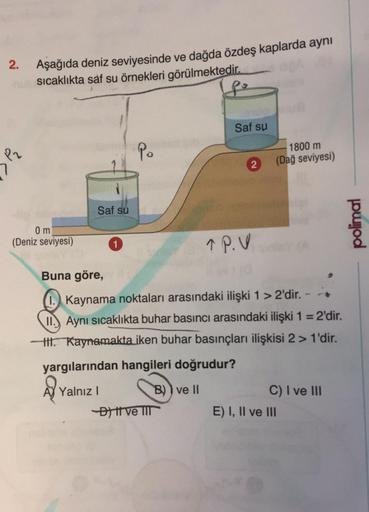 2.
P2
Aşağıda deniz seviyesinde ve dağda özdeş kaplarda aynı
sıcaklıkta saf su örnekleri görülmektedir.
po
0 m
(Deniz seviyesi)
Saf su
Po
1366
Saf su
-D) tt ve III
2
TP.V
1800 m
(Dağ seviyesi)
Buna göre,
I. Kaynama noktaları arasındaki ilişki 1 > 2'dir. -