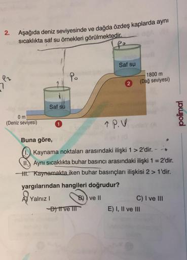 2.
P2
Aşağıda deniz seviyesinde ve dağda özdeş kaplarda aynı
sıcaklıkta saf su örnekleri görülmektedir.
po
0 m
(Deniz seviyesi)
Saf su
Po
1366
Saf su
-D) tt ve III
2
TP.V
1800 m
(Dağ seviyesi)
Buna göre,
I. Kaynama noktaları arasındaki ilişki 1 > 2'dir. -
