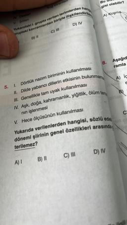 IV Destan
V Şölen
Yug törenleri
Yukarıdaki I. grupta verilen terimlerden hang
ruptaki kavramlardan biriyle ilişkilendirile
C) III
D) IV
B) II
Bu
gisi olabilir?
A) Koşma
5. I.
Dörtlük nazım biriminin kullanılması
II. Dilde yabancı dillerin etkisinin bulunmama
III. Genellikle tam uyak kullanılması
8.
A) 1 B) II
IV. Aşk, doğa, kahramanlık, yiğitlik, ölüm tema
nın işlenmesi
V. Hece ölçüsünün kullanılması
C) III
Yukarıda verilenlerden hangisi, sözlü edeb
dönemi şiirinin genel özellikleri arasında
terilemez?
Aşağıd
ramla
hels
D) IV
A) ic
C