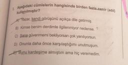 3. Aşağıdaki cümlelerin hangisinde birden fazla zamir (adil)
kullanılmıştır?
A) Yazar, kendi görüşünü açıkça dile getirmiş.
B) Kimse benim derdimle ilgilenmiyor nedense. ?
C) Sana güvenmemi bekliyorsan çok yanılıyorsun.
D) Onunla daha önce karşılaştığımı unutmuşum.
Bunu kardeşime almıştım ama hiç veremedim.