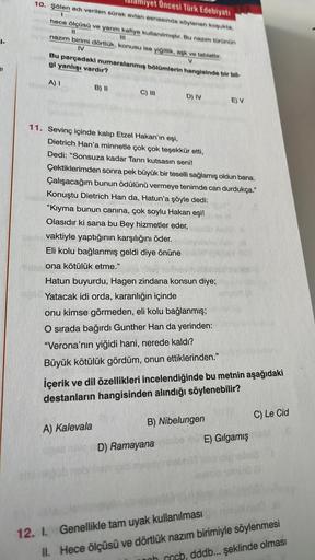 j
miyet Öncesi Türk Edebiyatı
10. Şölen adı verilen sürek avlan esnasında söylenen koşukta,
1
hece ölçüsü ve yarım kafiye kullanılmıştır. Bu nazım türünün
11
nazım birimi dörtlük, konusu ise yiğitlik, aşk ve tabiattır.
IV
V
Bu parçadaki numaralanmış bölüml