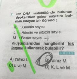 2. Bir DNA molekülünde bulunan
deoksiriboz şeker sayısını bul-
mak isteyen bir öğrenci;
K: Guanin sayısı
L: Adenin ve sitozin sayısı
M Fosfat sayısı
:
+
oluşumlarından hangilerini tek
başına kullanarak bulabilir?
A) Yalnız L
C) L ve M
Can
F.8.2.1.2
Balnız M
D) K, L ve M
SADIK L