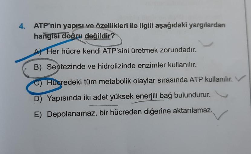 4. ATP'nin yapısı ve özellikleri ile ilgili aşağıdaki yargılardan
hangisi doğru değildir?
Her hücre kendi ATP'sini üretmek zorundadır.
B) Sentezinde ve hidrolizinde enzimler kullanılır.
Hücredeki tüm metabolik olaylar sırasında ATP kullanılır.
D) Yapısında