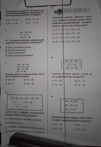7)
Aşağıdakilerden hangisi 75-39 işlemini onar
onar eksiltme yöntemiyle zihinden çözen bir
kişinin yapacağı adımlardan biri değildir?
A) 75-10-65
C) 55-10=45
8)
B) 65-10=55
D) 45 10 35
87-52 işlemini zihinden yukarıdaki gibi
yapan biri hangi yöntemi kullan