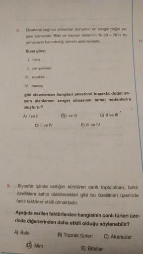 9.
8.
Ekvatoral yağmur ormanları dünyanın en zengin doğal ya-
şam alanlarıdır. Bitki ve hayvan türlerinin % 50 - 70'ni bu
ormanların barındırdığı tahmin edilmektedir.
Buna göre;
I. nem
II. yer şekilleri
Ill. sıcaklık-
IV. basınç
gibi etkenlerden hangileri