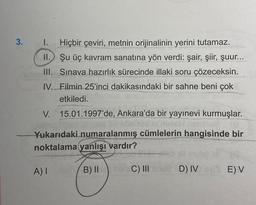 3.
I. Hiçbir çeviri, metnin orijinalinin yerini tutamaz.
II. Şu üç kavram sanatına yön verdi: şair, şiir, şuur...
III. Sınava hazırlık sürecinde illaki soru çözeceksin.
IV. Filmin 25'inci dakikasındaki bir sahne beni çok
etkiledi.
V. 15.01.1997'de, Ankara'da bir yayınevi kurmuşlar.
Yukarıdaki numaralanmış cümlelerin hangisinde bir
noktalama yanlışı vardır?
B) II
A) I
C) III
D) IV
E) V