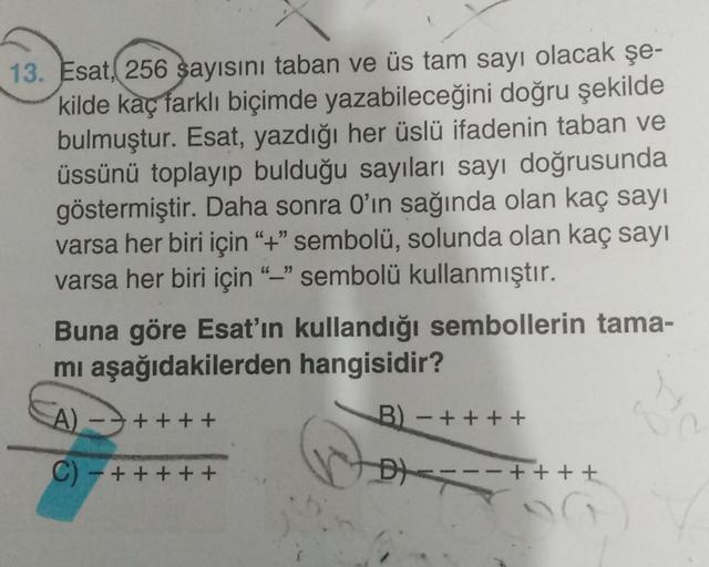 13. Esat, 256 sayısını taban ve üs tam sayı olacak şe-
kilde kaç farklı biçimde yazabileceğini doğru şekilde
bulmuştur. Esat, yazdığı her üslü ifadenin taban ve
üssünü toplayıp bulduğu sayıları sayı doğrusunda
göstermiştir. Daha sonra O'ın sağında olan kaç
