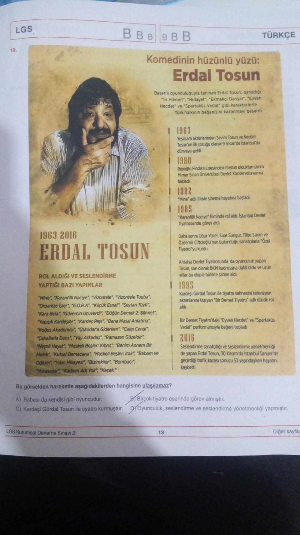 LGS
19.
ROL ALDIĞI VE SESLENDİRME
YAPTIĞI BAZI YAPIMLAR
BBBBBB
1963-2016
ERDAL TOSUN
Komedinin hüzünlü yüzü:
Erdal Tosun
LGS Kurumsal Deneme Sınavı 2
Başarılı oyunculuğuyla tanınan Erdal Tosun, oynadığı
"Iri Hikmet", "Hidayet", "Ekmekçi Danyal", "Eyvah
Nec