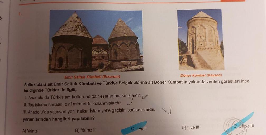 5-
1.
MUT
C) I ve II
*********
Emir Saltuk Kümbeti (Erzurum)
Döner Kümbet (Kayseri)
Saltuklulara ait Emir Saltuk Kümbeti ve Türkiye Selçuklularına ait Döner Kümbet'in yukarıda verilen görselleri ince-
lendiğinde Türkler ile ilgili,
1. Anadolu'da Türk-İslam