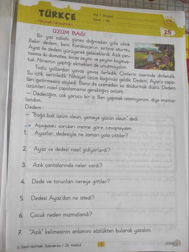 -
--
1.
TÜRKÇE
Hikaye Unsurları
ÜZÜM BAĞI
Bir yaz sabahı güneş doğmadan yola çıktık.
Bekir dedem, beni Karakaçan'ın sırtına oturttu.
Ayaz ile dedem yürüyerek geleceklerdi. Azık çan-
tasına iki domates, biraz zeytin ve peynir koymuş-
tuk. Ninemin yaptığı ek