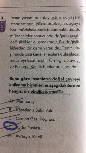 3 TDS
3.
İnsan yaşamını kolaylaştırmak yaşam
standartlarını yükseltmek için doğaya
bazı müdahalelerde bulunmaktadır. Bu
müdahaleler sonucunda doğada çeşitli
değişiklikler oluşmaktadır. Bu değişik-
liklerden bir kısmı yararlıdır. Deniz ula-
şımında bazı kan