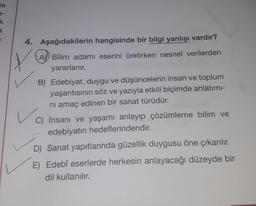 le
k
a
1
4. Aşağıdakilerin hangisinde bir bilgi yanlışı vardır?
Y
A Bilim adamı eserini üretirken nesnel verilerden
yararlanır.
B) Edebiyat, duygu ve düşüncelerin insan ve toplum
yaşantısının söz ve yazıyla etkili biçimde anlatımı-
nı amaç edinen bir sanat türüdür.
C) İnsanı ve yaşamı anlayıp çözümleme bilim ve
edebiyatın hedeflerindendir.
D) Sanat yapıtlarında güzellik duygusu öne çıkarılır.
E) Edebî eserlerde herkesin anlayacağı düzeyde bir
dil kullanılır.