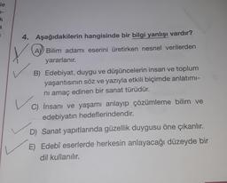 le
k
a
1
4. Aşağıdakilerin hangisinde bir bilgi yanlışı vardır?
Y
A Bilim adamı eserini üretirken nesnel verilerden
yararlanır.
B) Edebiyat, duygu ve düşüncelerin insan ve toplum
yaşantısının söz ve yazıyla etkili biçimde anlatımı-
nı amaç edinen bir sanat türüdür.
C) İnsanı ve yaşamı anlayıp çözümleme bilim ve
edebiyatın hedeflerindendir.
D) Sanat yapıtlarında güzellik duygusu öne çıkarılır.
E) Edebî eserlerde herkesin anlayacağı düzeyde bir
dil kullanılır.