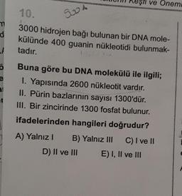 m
d
t
Ö
e
3.1
et
10.
3000 hidrojen bağı bulunan bir DNA mole-
külünde 400 guanin nükleotidi bulunmak-
tadır.
9004
eşti ve Onemi
Buna göre bu DNA molekülü ile ilgili;
1. Yapısında 2600 nükleotit vardır.
II. Pürin bazlarının sayısı 1300'dür.
III. Bir zincirinde 1300 fosfat bulunur.
ifadelerinden hangileri doğrudur?
A) Yalnız I
B) Yalnız III
C) I ve II
D) II ve III
E) I, II ve III