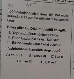 m
d
t
Ö
e
3.1
et
10.
3000 hidrojen bağı bulunan bir DNA mole-
külünde 400 guanin nükleotidi bulunmak-
tadır.
9004
eşti ve Onemi
Buna göre bu DNA molekülü ile ilgili;
1. Yapısında 2600 nükleotit vardır.
II. Pürin bazlarının sayısı 1300'dür.
III. Bir zincirinde 1300 fosfat bulunur.
ifadelerinden hangileri doğrudur?
A) Yalnız I
B) Yalnız III
C) I ve II
D) II ve III
E) I, II ve III