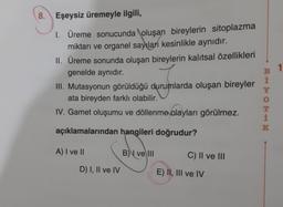 8. Eşeysiz üremeyle ilgili,
1. Üreme sonucunda oluşan bireylerin sitoplazma
miktarı ve organel sayılan kesinlikle aynıdır.
II. Üreme sonunda oluşan bireylerin kalıtsal özellikleri
genelde aynıdır.
III. Mutasyonun görüldüğü durumlarda oluşan bireyler
ata bireyden farklı olabilir.
IV. Gamet oluşumu ve döllenme olayları görülmez.
açıklamalarından hangileri doğrudur?
A) I ve II
D) I, II ve IV
B) ve III
C) II ve III
E) II, III ve IV
BHHOTIM
1